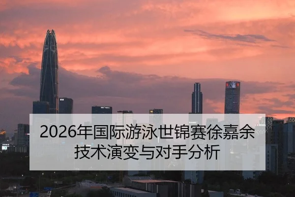2026年国际游泳世锦赛徐嘉余技术演变与对手分析
