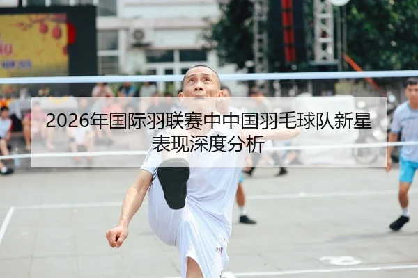 2026年国际羽联赛中中国羽毛球队新星表现深度分析