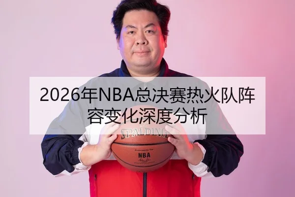 2026年NBA总决赛热火队阵容变化深度分析