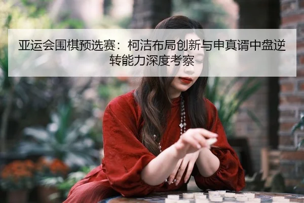 ya-yun-hui-wei-qi-yu-xuan-sai-ke-jie-bu-ju-chuang-xin-yu-shen-zhen-xu-zhong-pan-ni-zhuan-neng-li-shen-du-kao-cha-2-761.jpg